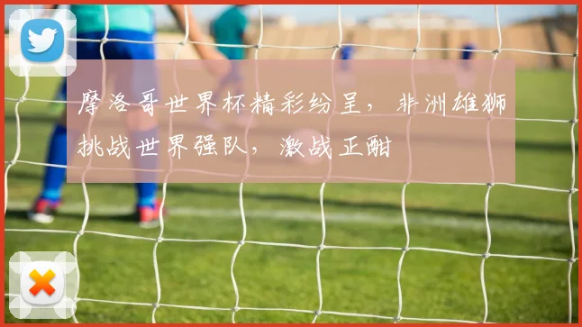 摩洛哥世界杯精彩纷呈，非洲雄狮挑战世界强队，激战正酣