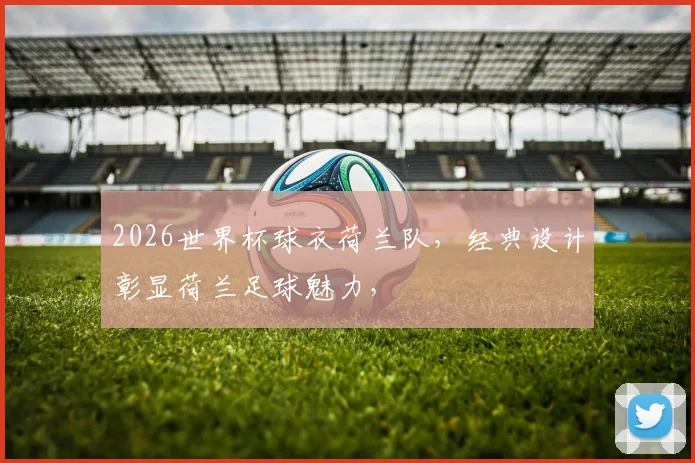 2026世界杯球衣荷兰队，经典设计彰显荷兰足球魅力，