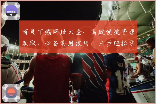 百度下载网址大全，高效便捷资源获取，必备实用技巧，三步轻松学会