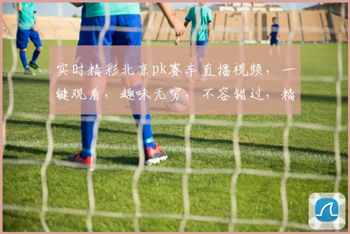 实时精彩北京pk赛车直播视频，一键观看，趣味无穷，不容错过，精彩不断