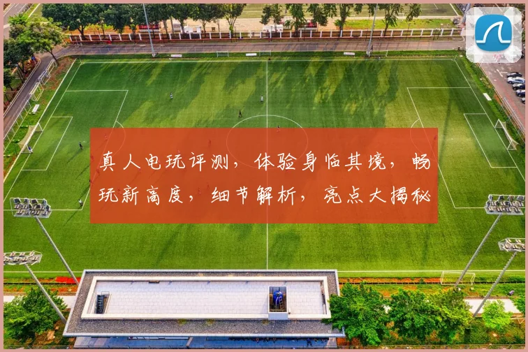真人电玩评测，体验身临其境，畅玩新高度，细节解析，亮点大揭秘，不容错过